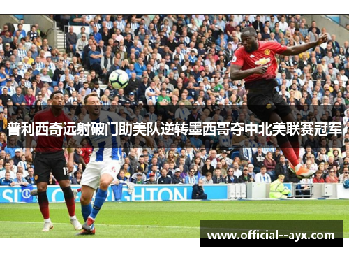 普利西奇远射破门助美队逆转墨西哥夺中北美联赛冠军