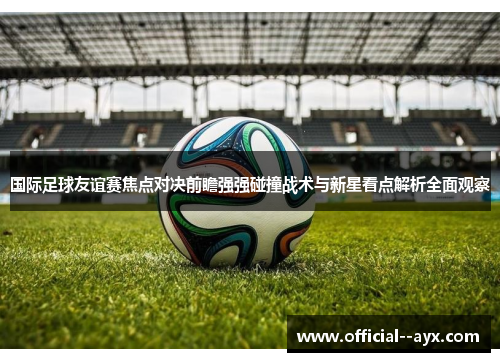 国际足球友谊赛焦点对决前瞻强强碰撞战术与新星看点解析全面观察