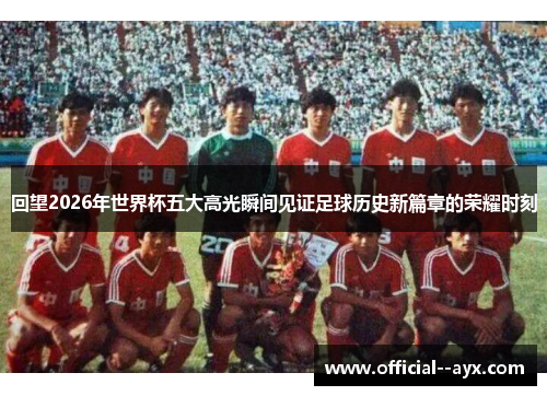 回望2026年世界杯五大高光瞬间见证足球历史新篇章的荣耀时刻